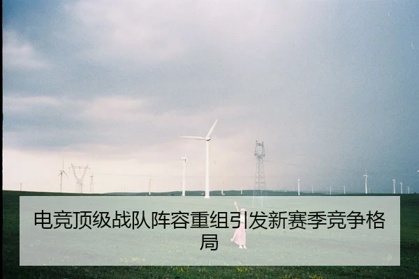 电竞顶级战队阵容重组引发新赛季竞争格局